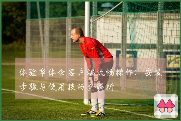 体验华体会客户端流畅操作：安装步骤与使用技巧全解析