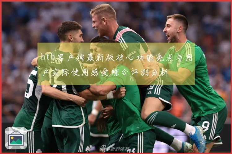 hth客户端最新版核心功能亮点与用户实际使用感受综合评测分析