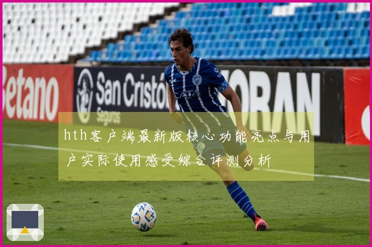 hth客户端最新版核心功能亮点与用户实际使用感受综合评测分析