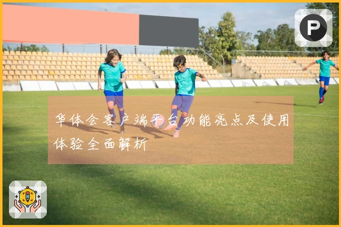 华体会客户端平台功能亮点及使用体验全面解析