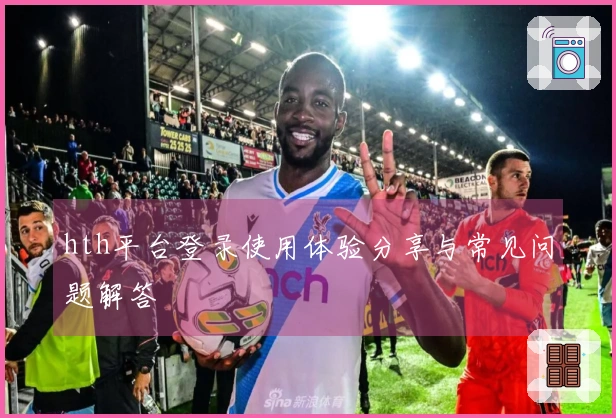 hth平台登录使用体验分享与常见问题解答